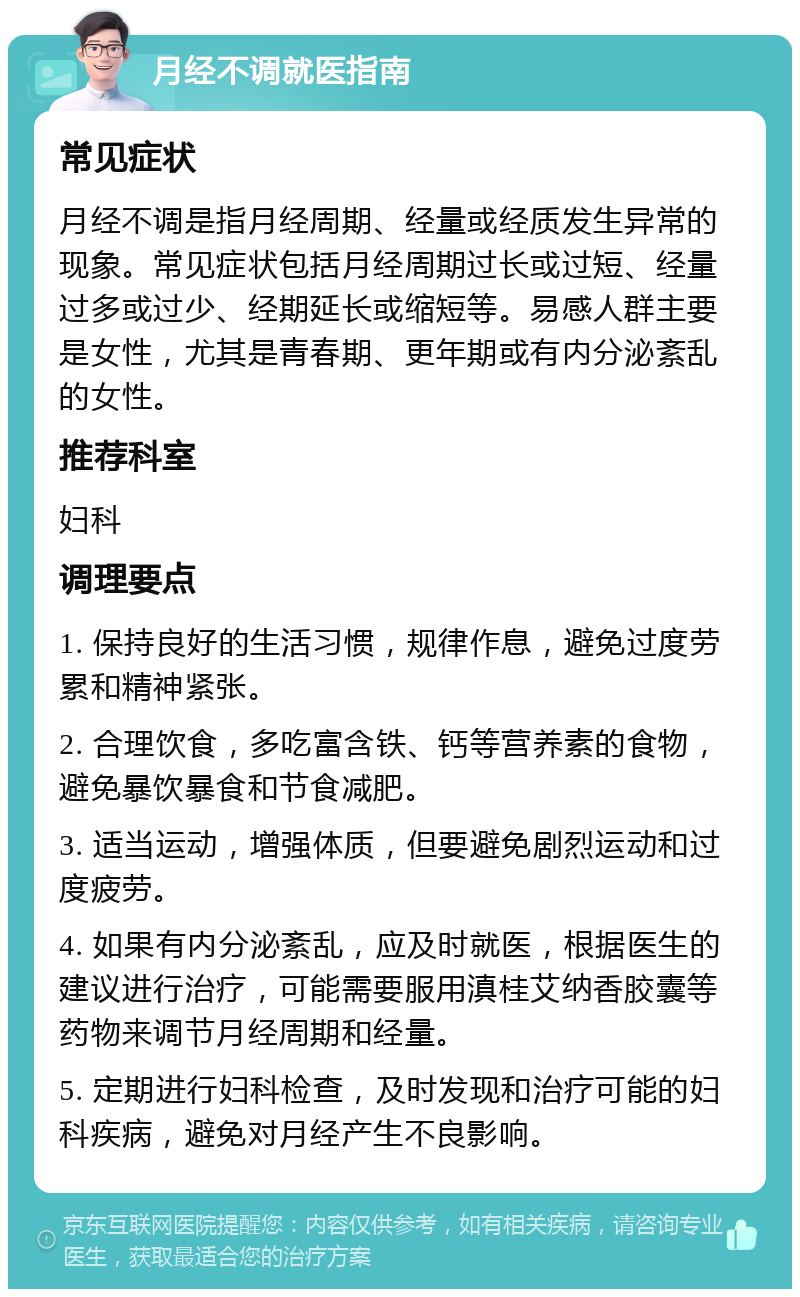 月经不调就医指南 常见症状 月经不调是指月经周期、经量或经质发生异常的现象。常见症状包括月经周期过长或过短、经量过多或过少、经期延长或缩短等。易感人群主要是女性，尤其是青春期、更年期或有内分泌紊乱的女性。 推荐科室 妇科 调理要点 1. 保持良好的生活习惯，规律作息，避免过度劳累和精神紧张。 2. 合理饮食，多吃富含铁、钙等营养素的食物，避免暴饮暴食和节食减肥。 3. 适当运动，增强体质，但要避免剧烈运动和过度疲劳。 4. 如果有内分泌紊乱，应及时就医，根据医生的建议进行治疗，可能需要服用滇桂艾纳香胶囊等药物来调节月经周期和经量。 5. 定期进行妇科检查，及时发现和治疗可能的妇科疾病，避免对月经产生不良影响。