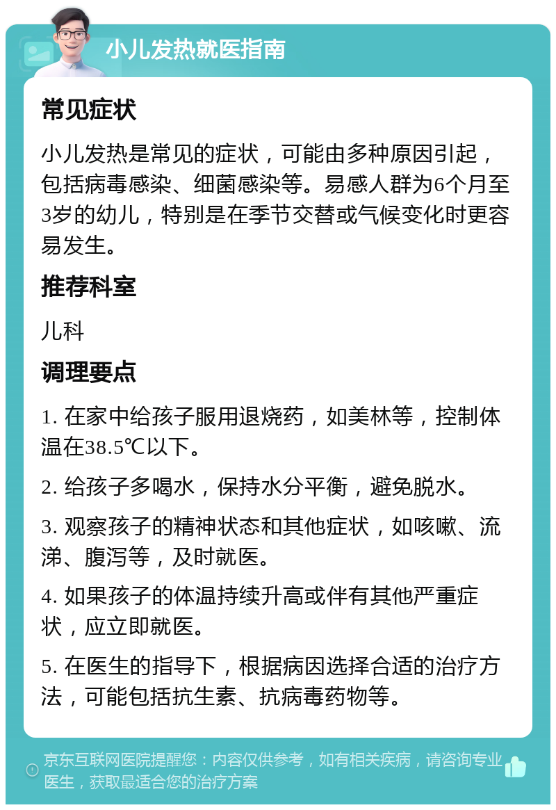 小儿发热就医指南 常见症状 小儿发热是常见的症状，可能由多种原因引起，包括病毒感染、细菌感染等。易感人群为6个月至3岁的幼儿，特别是在季节交替或气候变化时更容易发生。 推荐科室 儿科 调理要点 1. 在家中给孩子服用退烧药，如美林等，控制体温在38.5℃以下。 2. 给孩子多喝水，保持水分平衡，避免脱水。 3. 观察孩子的精神状态和其他症状，如咳嗽、流涕、腹泻等，及时就医。 4. 如果孩子的体温持续升高或伴有其他严重症状，应立即就医。 5. 在医生的指导下，根据病因选择合适的治疗方法，可能包括抗生素、抗病毒药物等。