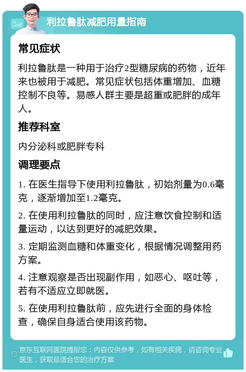 利拉鲁肽减肥用量指南 常见症状 利拉鲁肽是一种用于治疗2型糖尿病的药物，近年来也被用于减肥。常见症状包括体重增加、血糖控制不良等。易感人群主要是超重或肥胖的成年人。 推荐科室 内分泌科或肥胖专科 调理要点 1. 在医生指导下使用利拉鲁肽，初始剂量为0.6毫克，逐渐增加至1.2毫克。 2. 在使用利拉鲁肽的同时，应注意饮食控制和适量运动，以达到更好的减肥效果。 3. 定期监测血糖和体重变化，根据情况调整用药方案。 4. 注意观察是否出现副作用，如恶心、呕吐等，若有不适应立即就医。 5. 在使用利拉鲁肽前，应先进行全面的身体检查，确保自身适合使用该药物。