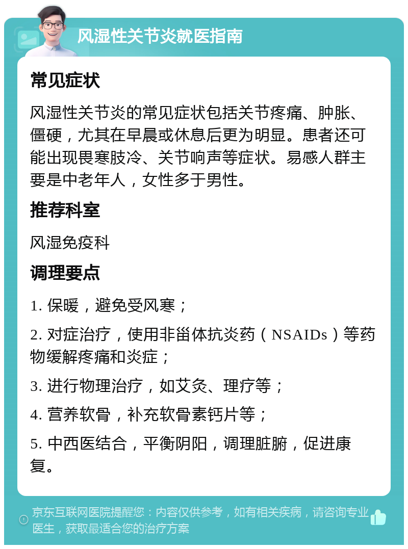 风湿性关节炎就医指南 常见症状 风湿性关节炎的常见症状包括关节疼痛、肿胀、僵硬，尤其在早晨或休息后更为明显。患者还可能出现畏寒肢冷、关节响声等症状。易感人群主要是中老年人，女性多于男性。 推荐科室 风湿免疫科 调理要点 1. 保暖，避免受风寒； 2. 对症治疗，使用非甾体抗炎药（NSAIDs）等药物缓解疼痛和炎症； 3. 进行物理治疗，如艾灸、理疗等； 4. 营养软骨，补充软骨素钙片等； 5. 中西医结合，平衡阴阳，调理脏腑，促进康复。