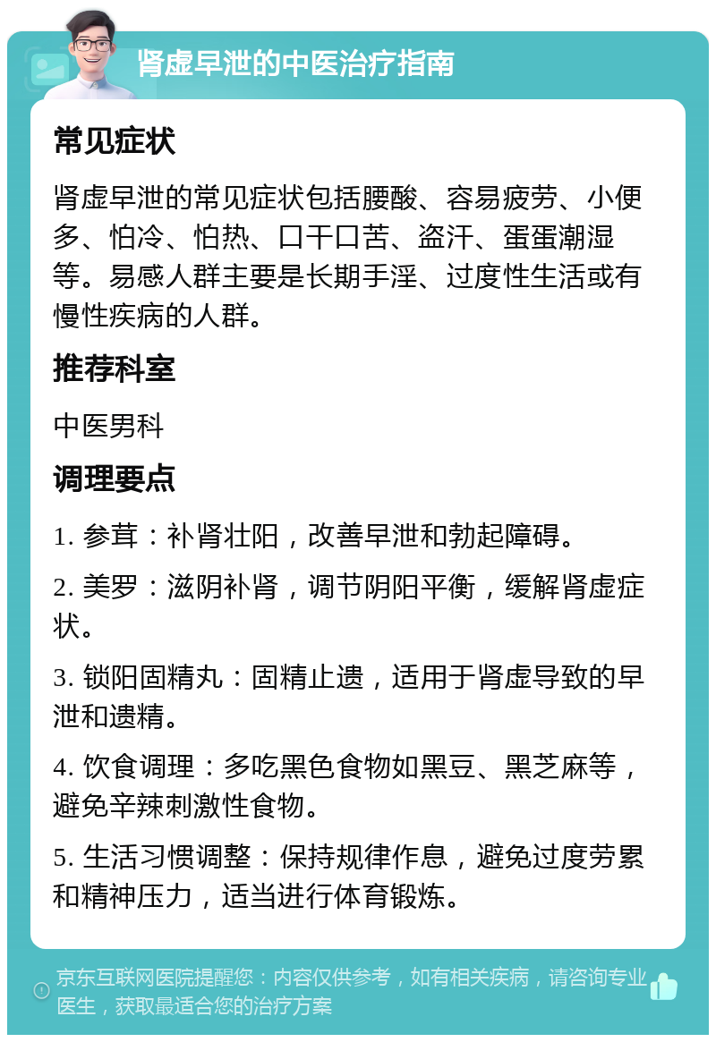 肾虚早泄的中医治疗指南 常见症状 肾虚早泄的常见症状包括腰酸、容易疲劳、小便多、怕冷、怕热、口干口苦、盗汗、蛋蛋潮湿等。易感人群主要是长期手淫、过度性生活或有慢性疾病的人群。 推荐科室 中医男科 调理要点 1. 参茸：补肾壮阳，改善早泄和勃起障碍。 2. 美罗：滋阴补肾，调节阴阳平衡，缓解肾虚症状。 3. 锁阳固精丸：固精止遗，适用于肾虚导致的早泄和遗精。 4. 饮食调理：多吃黑色食物如黑豆、黑芝麻等，避免辛辣刺激性食物。 5. 生活习惯调整：保持规律作息，避免过度劳累和精神压力，适当进行体育锻炼。