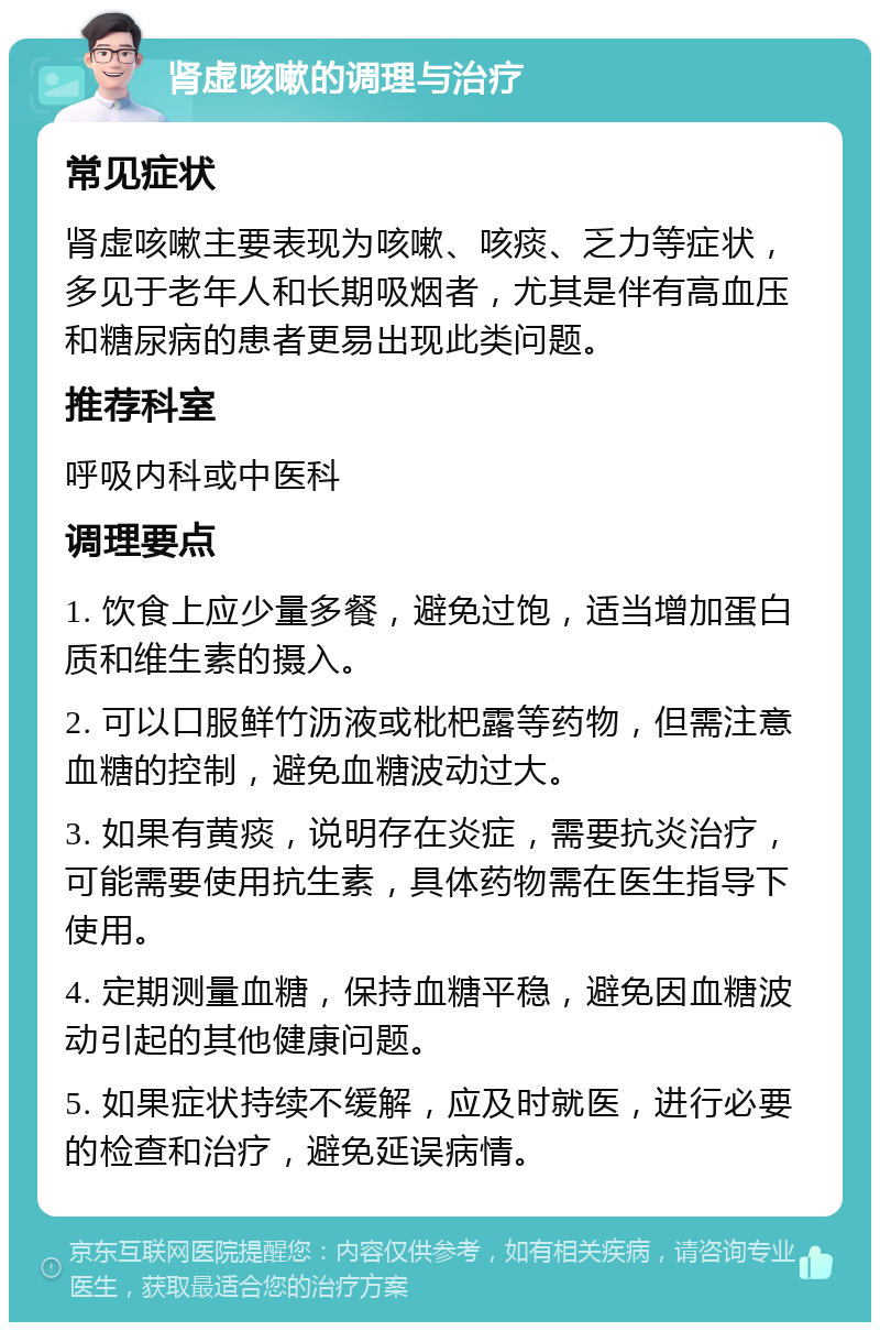 肾虚咳嗽的调理与治疗 常见症状 肾虚咳嗽主要表现为咳嗽、咳痰、乏力等症状，多见于老年人和长期吸烟者，尤其是伴有高血压和糖尿病的患者更易出现此类问题。 推荐科室 呼吸内科或中医科 调理要点 1. 饮食上应少量多餐，避免过饱，适当增加蛋白质和维生素的摄入。 2. 可以口服鲜竹沥液或枇杷露等药物，但需注意血糖的控制，避免血糖波动过大。 3. 如果有黄痰，说明存在炎症，需要抗炎治疗，可能需要使用抗生素，具体药物需在医生指导下使用。 4. 定期测量血糖，保持血糖平稳，避免因血糖波动引起的其他健康问题。 5. 如果症状持续不缓解，应及时就医，进行必要的检查和治疗，避免延误病情。