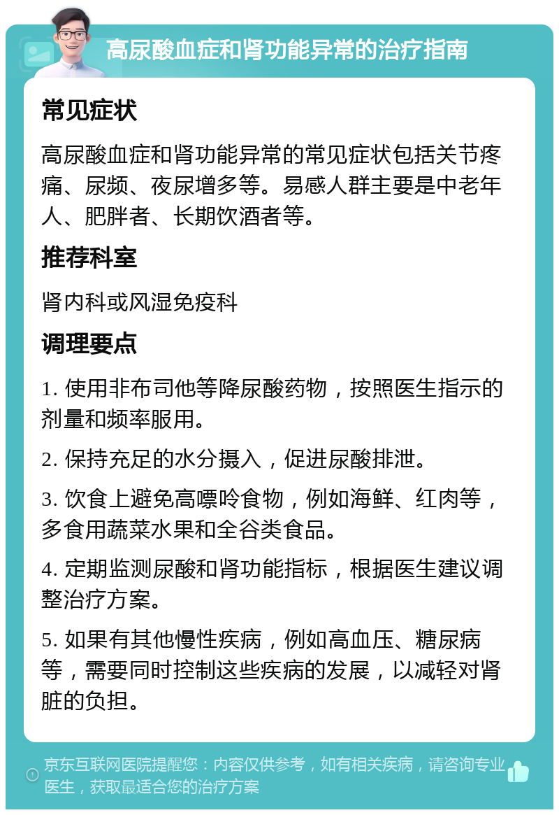 高尿酸血症和肾功能异常的治疗指南 常见症状 高尿酸血症和肾功能异常的常见症状包括关节疼痛、尿频、夜尿增多等。易感人群主要是中老年人、肥胖者、长期饮酒者等。 推荐科室 肾内科或风湿免疫科 调理要点 1. 使用非布司他等降尿酸药物，按照医生指示的剂量和频率服用。 2. 保持充足的水分摄入，促进尿酸排泄。 3. 饮食上避免高嘌呤食物，例如海鲜、红肉等，多食用蔬菜水果和全谷类食品。 4. 定期监测尿酸和肾功能指标，根据医生建议调整治疗方案。 5. 如果有其他慢性疾病，例如高血压、糖尿病等，需要同时控制这些疾病的发展，以减轻对肾脏的负担。