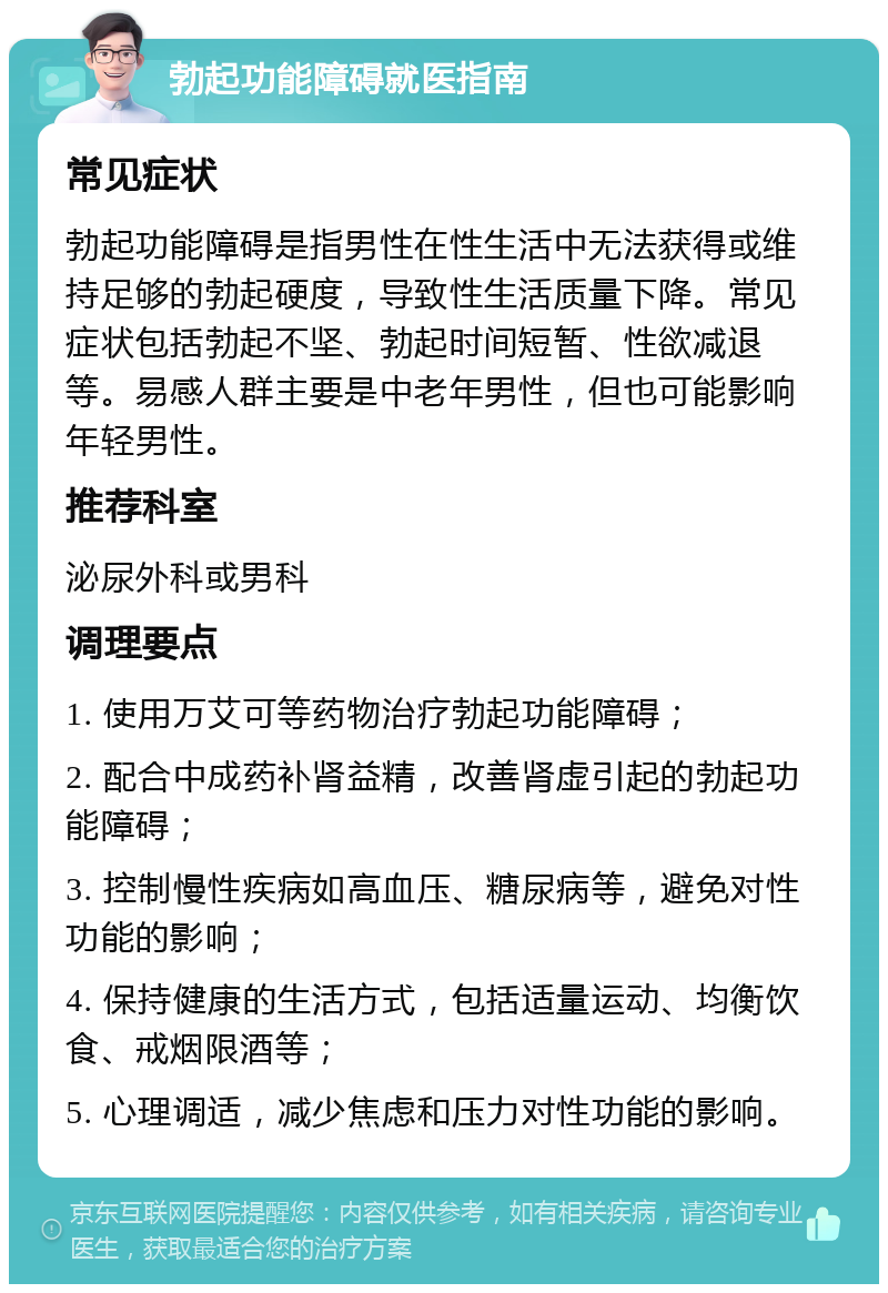 勃起功能障碍就医指南 常见症状 勃起功能障碍是指男性在性生活中无法获得或维持足够的勃起硬度，导致性生活质量下降。常见症状包括勃起不坚、勃起时间短暂、性欲减退等。易感人群主要是中老年男性，但也可能影响年轻男性。 推荐科室 泌尿外科或男科 调理要点 1. 使用万艾可等药物治疗勃起功能障碍； 2. 配合中成药补肾益精，改善肾虚引起的勃起功能障碍； 3. 控制慢性疾病如高血压、糖尿病等，避免对性功能的影响； 4. 保持健康的生活方式，包括适量运动、均衡饮食、戒烟限酒等； 5. 心理调适，减少焦虑和压力对性功能的影响。