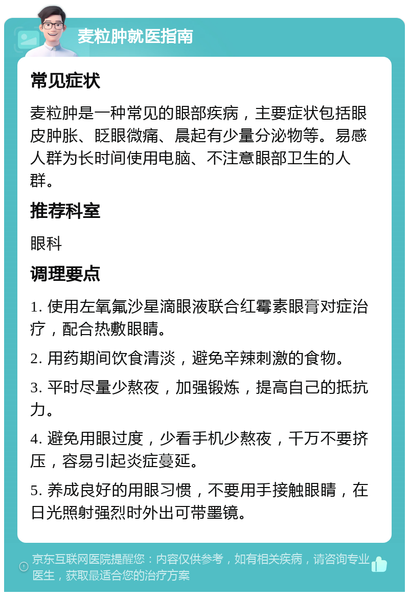 麦粒肿就医指南 常见症状 麦粒肿是一种常见的眼部疾病，主要症状包括眼皮肿胀、眨眼微痛、晨起有少量分泌物等。易感人群为长时间使用电脑、不注意眼部卫生的人群。 推荐科室 眼科 调理要点 1. 使用左氧氟沙星滴眼液联合红霉素眼膏对症治疗，配合热敷眼睛。 2. 用药期间饮食清淡，避免辛辣刺激的食物。 3. 平时尽量少熬夜，加强锻炼，提高自己的抵抗力。 4. 避免用眼过度，少看手机少熬夜，千万不要挤压，容易引起炎症蔓延。 5. 养成良好的用眼习惯，不要用手接触眼睛，在日光照射强烈时外出可带墨镜。