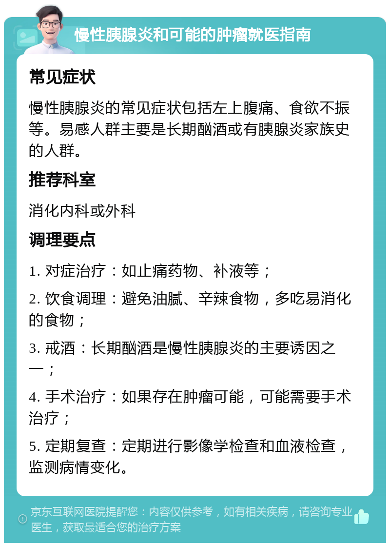 慢性胰腺炎和可能的肿瘤就医指南 常见症状 慢性胰腺炎的常见症状包括左上腹痛、食欲不振等。易感人群主要是长期酗酒或有胰腺炎家族史的人群。 推荐科室 消化内科或外科 调理要点 1. 对症治疗：如止痛药物、补液等； 2. 饮食调理：避免油腻、辛辣食物，多吃易消化的食物； 3. 戒酒：长期酗酒是慢性胰腺炎的主要诱因之一； 4. 手术治疗：如果存在肿瘤可能，可能需要手术治疗； 5. 定期复查：定期进行影像学检查和血液检查，监测病情变化。