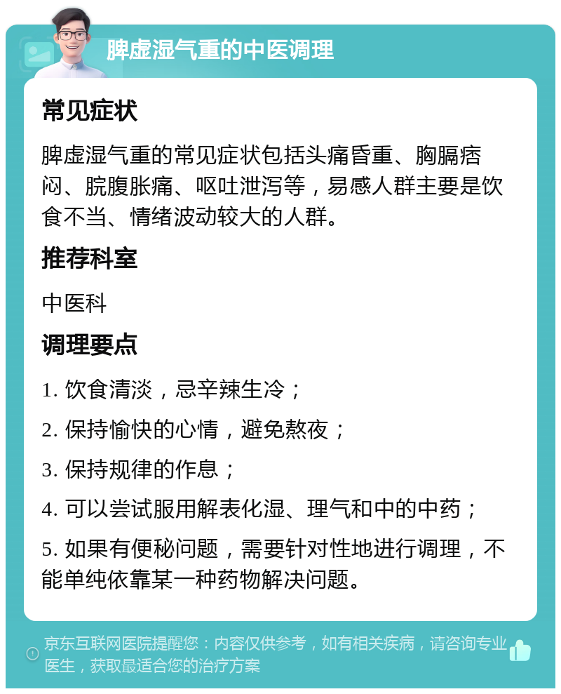 脾虚湿气重的中医调理 常见症状 脾虚湿气重的常见症状包括头痛昏重、胸膈痞闷、脘腹胀痛、呕吐泄泻等，易感人群主要是饮食不当、情绪波动较大的人群。 推荐科室 中医科 调理要点 1. 饮食清淡，忌辛辣生冷； 2. 保持愉快的心情，避免熬夜； 3. 保持规律的作息； 4. 可以尝试服用解表化湿、理气和中的中药； 5. 如果有便秘问题，需要针对性地进行调理，不能单纯依靠某一种药物解决问题。