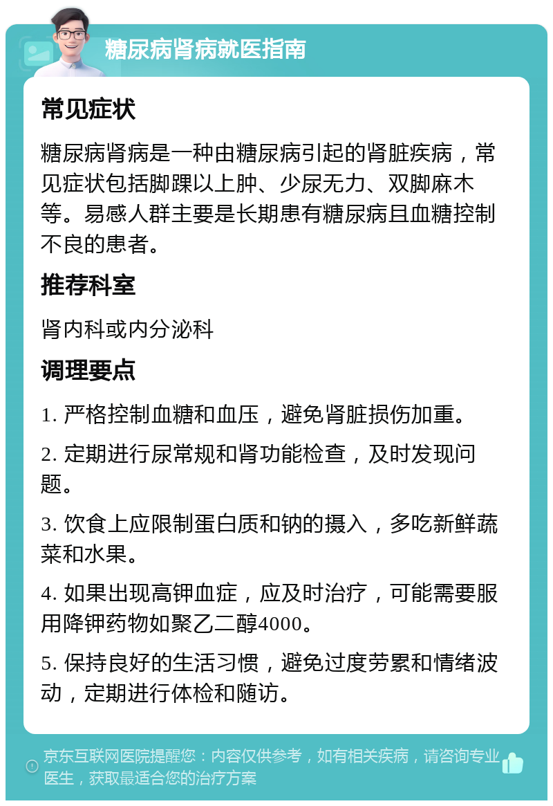 糖尿病肾病就医指南 常见症状 糖尿病肾病是一种由糖尿病引起的肾脏疾病，常见症状包括脚踝以上肿、少尿无力、双脚麻木等。易感人群主要是长期患有糖尿病且血糖控制不良的患者。 推荐科室 肾内科或内分泌科 调理要点 1. 严格控制血糖和血压，避免肾脏损伤加重。 2. 定期进行尿常规和肾功能检查，及时发现问题。 3. 饮食上应限制蛋白质和钠的摄入，多吃新鲜蔬菜和水果。 4. 如果出现高钾血症，应及时治疗，可能需要服用降钾药物如聚乙二醇4000。 5. 保持良好的生活习惯，避免过度劳累和情绪波动，定期进行体检和随访。