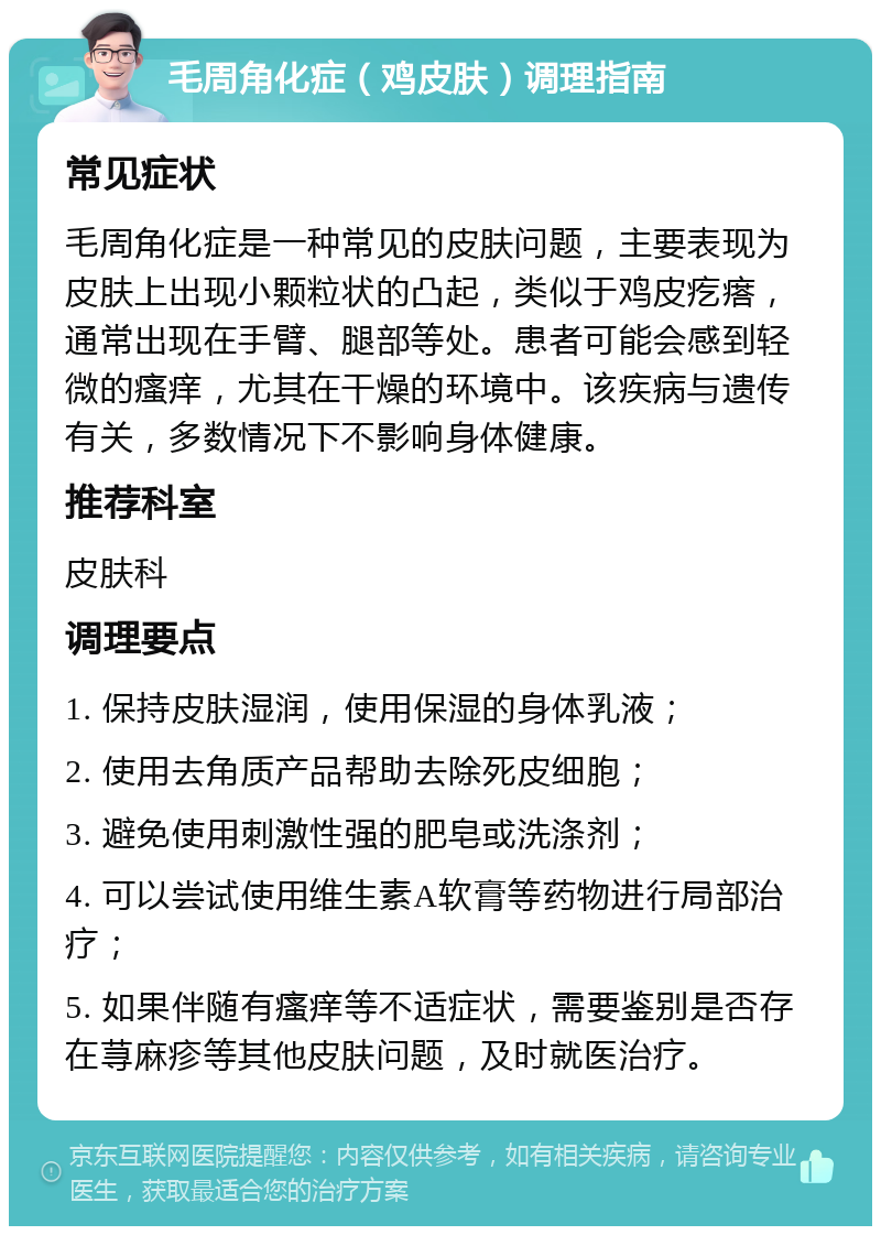 毛周角化症（鸡皮肤）调理指南 常见症状 毛周角化症是一种常见的皮肤问题，主要表现为皮肤上出现小颗粒状的凸起，类似于鸡皮疙瘩，通常出现在手臂、腿部等处。患者可能会感到轻微的瘙痒，尤其在干燥的环境中。该疾病与遗传有关，多数情况下不影响身体健康。 推荐科室 皮肤科 调理要点 1. 保持皮肤湿润，使用保湿的身体乳液； 2. 使用去角质产品帮助去除死皮细胞； 3. 避免使用刺激性强的肥皂或洗涤剂； 4. 可以尝试使用维生素A软膏等药物进行局部治疗； 5. 如果伴随有瘙痒等不适症状，需要鉴别是否存在荨麻疹等其他皮肤问题，及时就医治疗。