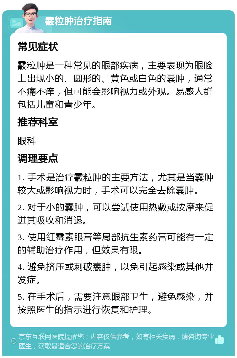 霰粒肿治疗指南 常见症状 霰粒肿是一种常见的眼部疾病，主要表现为眼睑上出现小的、圆形的、黄色或白色的囊肿，通常不痛不痒，但可能会影响视力或外观。易感人群包括儿童和青少年。 推荐科室 眼科 调理要点 1. 手术是治疗霰粒肿的主要方法，尤其是当囊肿较大或影响视力时，手术可以完全去除囊肿。 2. 对于小的囊肿，可以尝试使用热敷或按摩来促进其吸收和消退。 3. 使用红霉素眼膏等局部抗生素药膏可能有一定的辅助治疗作用，但效果有限。 4. 避免挤压或刺破囊肿，以免引起感染或其他并发症。 5. 在手术后，需要注意眼部卫生，避免感染，并按照医生的指示进行恢复和护理。