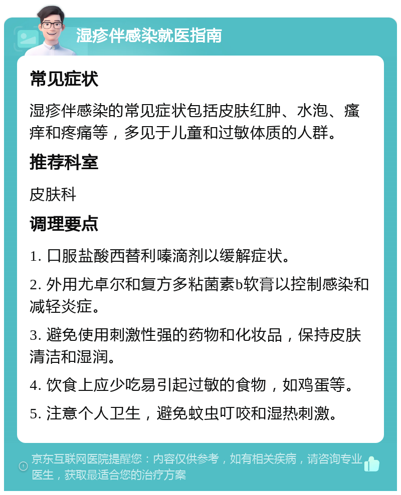 湿疹伴感染就医指南 常见症状 湿疹伴感染的常见症状包括皮肤红肿、水泡、瘙痒和疼痛等，多见于儿童和过敏体质的人群。 推荐科室 皮肤科 调理要点 1. 口服盐酸西替利嗪滴剂以缓解症状。 2. 外用尤卓尔和复方多粘菌素b软膏以控制感染和减轻炎症。 3. 避免使用刺激性强的药物和化妆品，保持皮肤清洁和湿润。 4. 饮食上应少吃易引起过敏的食物，如鸡蛋等。 5. 注意个人卫生，避免蚊虫叮咬和湿热刺激。