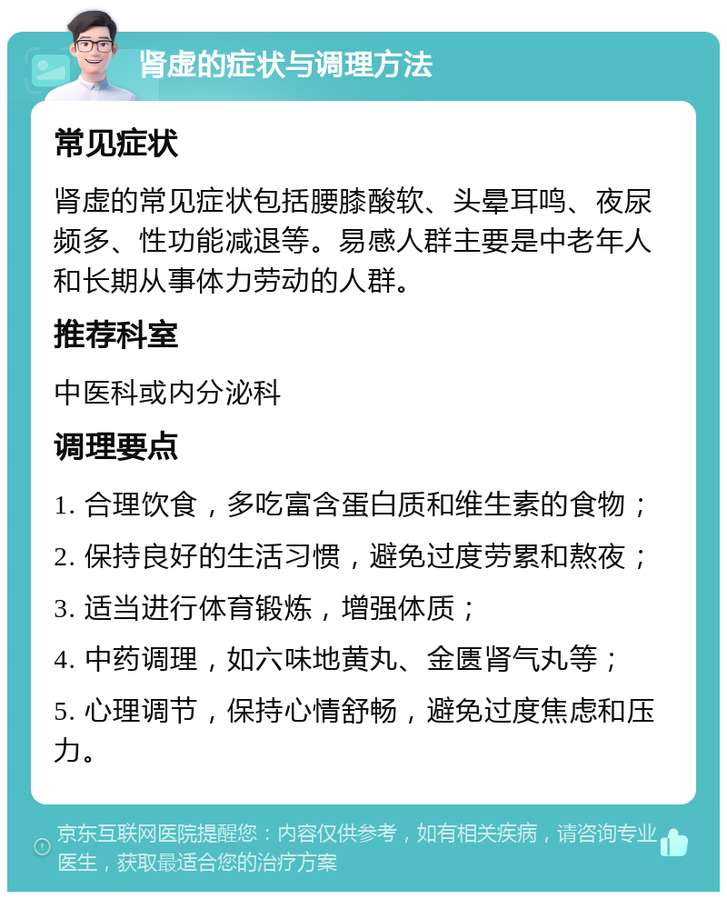 肾虚的症状与调理方法 常见症状 肾虚的常见症状包括腰膝酸软、头晕耳鸣、夜尿频多、性功能减退等。易感人群主要是中老年人和长期从事体力劳动的人群。 推荐科室 中医科或内分泌科 调理要点 1. 合理饮食，多吃富含蛋白质和维生素的食物； 2. 保持良好的生活习惯，避免过度劳累和熬夜； 3. 适当进行体育锻炼，增强体质； 4. 中药调理，如六味地黄丸、金匮肾气丸等； 5. 心理调节，保持心情舒畅，避免过度焦虑和压力。