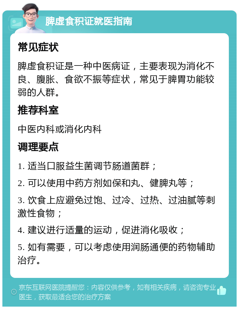 脾虚食积证就医指南 常见症状 脾虚食积证是一种中医病证，主要表现为消化不良、腹胀、食欲不振等症状，常见于脾胃功能较弱的人群。 推荐科室 中医内科或消化内科 调理要点 1. 适当口服益生菌调节肠道菌群； 2. 可以使用中药方剂如保和丸、健脾丸等； 3. 饮食上应避免过饱、过冷、过热、过油腻等刺激性食物； 4. 建议进行适量的运动，促进消化吸收； 5. 如有需要，可以考虑使用润肠通便的药物辅助治疗。