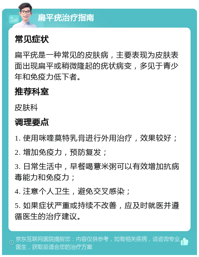 扁平疣治疗指南 常见症状 扁平疣是一种常见的皮肤病，主要表现为皮肤表面出现扁平或稍微隆起的疣状病变，多见于青少年和免疫力低下者。 推荐科室 皮肤科 调理要点 1. 使用咪喹莫特乳膏进行外用治疗，效果较好； 2. 增加免疫力，预防复发； 3. 日常生活中，早餐喝薏米粥可以有效增加抗病毒能力和免疫力； 4. 注意个人卫生，避免交叉感染； 5. 如果症状严重或持续不改善，应及时就医并遵循医生的治疗建议。