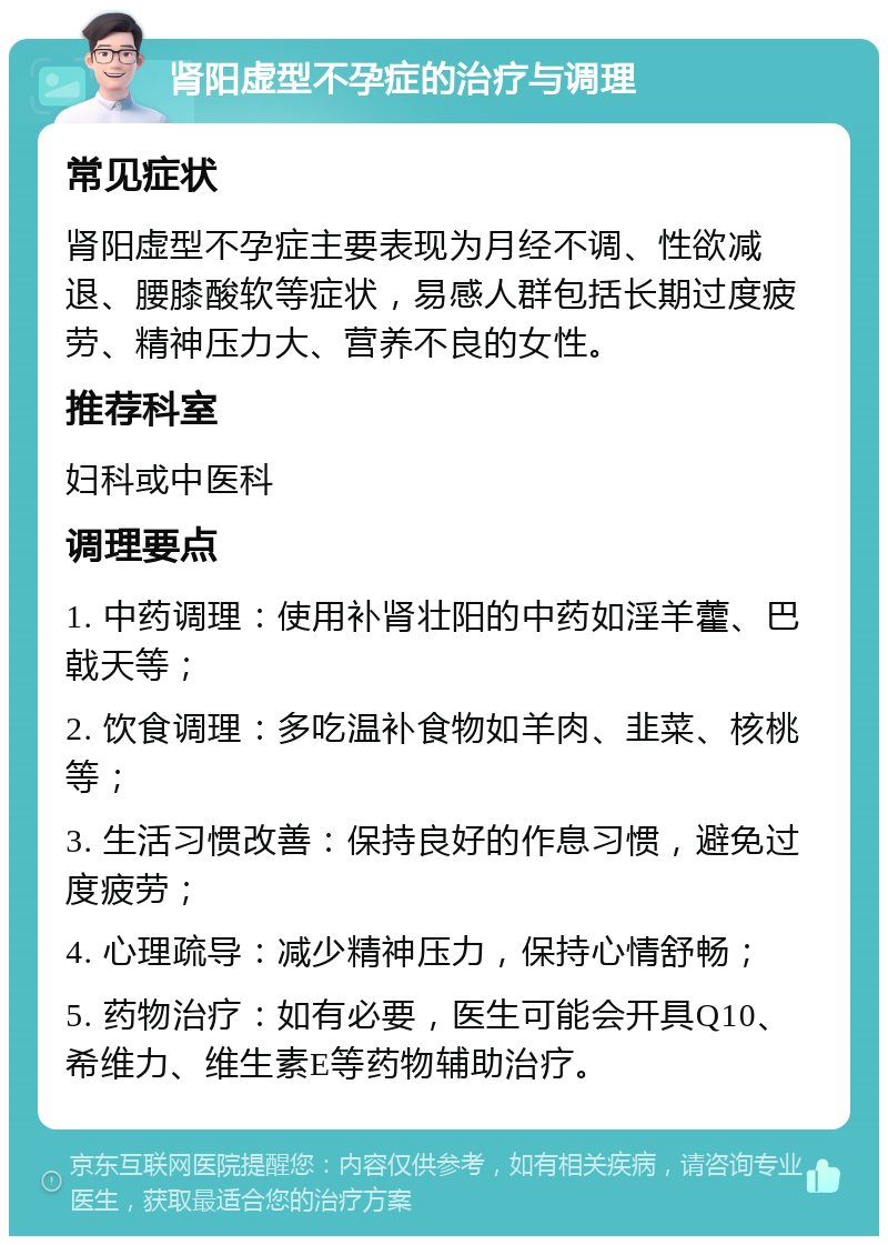 肾阳虚型不孕症的治疗与调理 常见症状 肾阳虚型不孕症主要表现为月经不调、性欲减退、腰膝酸软等症状，易感人群包括长期过度疲劳、精神压力大、营养不良的女性。 推荐科室 妇科或中医科 调理要点 1. 中药调理：使用补肾壮阳的中药如淫羊藿、巴戟天等； 2. 饮食调理：多吃温补食物如羊肉、韭菜、核桃等； 3. 生活习惯改善：保持良好的作息习惯，避免过度疲劳； 4. 心理疏导：减少精神压力，保持心情舒畅； 5. 药物治疗：如有必要，医生可能会开具Q10、希维力、维生素E等药物辅助治疗。