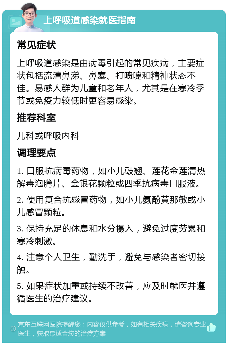 上呼吸道感染就医指南 常见症状 上呼吸道感染是由病毒引起的常见疾病，主要症状包括流清鼻涕、鼻塞、打喷嚏和精神状态不佳。易感人群为儿童和老年人，尤其是在寒冷季节或免疫力较低时更容易感染。 推荐科室 儿科或呼吸内科 调理要点 1. 口服抗病毒药物，如小儿豉翘、莲花金莲清热解毒泡腾片、金银花颗粒或四季抗病毒口服液。 2. 使用复合抗感冒药物，如小儿氨酚黄那敏或小儿感冒颗粒。 3. 保持充足的休息和水分摄入，避免过度劳累和寒冷刺激。 4. 注意个人卫生，勤洗手，避免与感染者密切接触。 5. 如果症状加重或持续不改善，应及时就医并遵循医生的治疗建议。