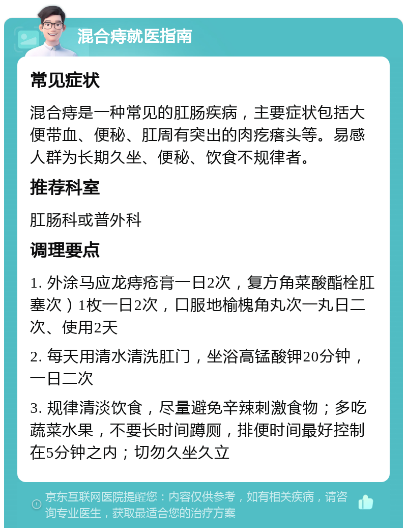 混合痔就医指南 常见症状 混合痔是一种常见的肛肠疾病，主要症状包括大便带血、便秘、肛周有突出的肉疙瘩头等。易感人群为长期久坐、便秘、饮食不规律者。 推荐科室 肛肠科或普外科 调理要点 1. 外涂马应龙痔疮膏一日2次，复方角菜酸酯栓肛塞次）1枚一日2次，口服地榆槐角丸次一丸日二次、使用2天 2. 每天用清水清洗肛门，坐浴高锰酸钾20分钟，一日二次 3. 规律清淡饮食，尽量避免辛辣刺激食物；多吃蔬菜水果，不要长时间蹲厕，排便时间最好控制在5分钟之内；切勿久坐久立