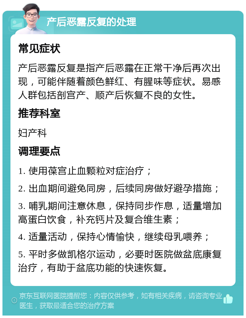 产后恶露反复的处理 常见症状 产后恶露反复是指产后恶露在正常干净后再次出现，可能伴随着颜色鲜红、有腥味等症状。易感人群包括剖宫产、顺产后恢复不良的女性。 推荐科室 妇产科 调理要点 1. 使用葆宫止血颗粒对症治疗； 2. 出血期间避免同房，后续同房做好避孕措施； 3. 哺乳期间注意休息，保持同步作息，适量增加高蛋白饮食，补充钙片及复合维生素； 4. 适量活动，保持心情愉快，继续母乳喂养； 5. 平时多做凯格尔运动，必要时医院做盆底康复治疗，有助于盆底功能的快速恢复。