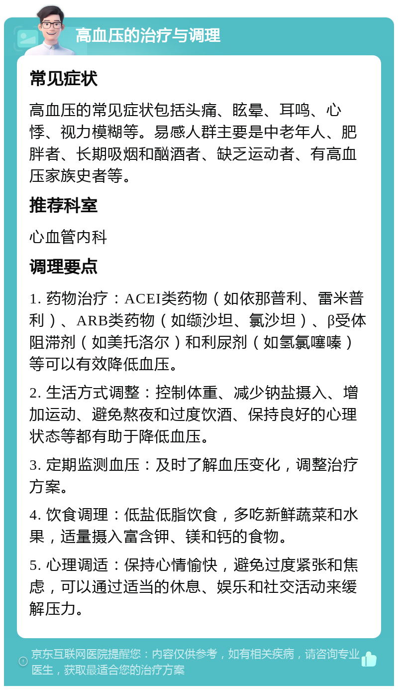 高血压的治疗与调理 常见症状 高血压的常见症状包括头痛、眩晕、耳鸣、心悸、视力模糊等。易感人群主要是中老年人、肥胖者、长期吸烟和酗酒者、缺乏运动者、有高血压家族史者等。 推荐科室 心血管内科 调理要点 1. 药物治疗：ACEI类药物（如依那普利、雷米普利）、ARB类药物（如缬沙坦、氯沙坦）、β受体阻滞剂（如美托洛尔）和利尿剂（如氢氯噻嗪）等可以有效降低血压。 2. 生活方式调整：控制体重、减少钠盐摄入、增加运动、避免熬夜和过度饮酒、保持良好的心理状态等都有助于降低血压。 3. 定期监测血压：及时了解血压变化，调整治疗方案。 4. 饮食调理：低盐低脂饮食，多吃新鲜蔬菜和水果，适量摄入富含钾、镁和钙的食物。 5. 心理调适：保持心情愉快，避免过度紧张和焦虑，可以通过适当的休息、娱乐和社交活动来缓解压力。