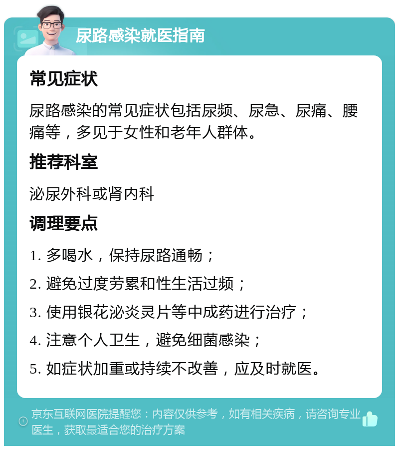 尿路感染就医指南 常见症状 尿路感染的常见症状包括尿频、尿急、尿痛、腰痛等，多见于女性和老年人群体。 推荐科室 泌尿外科或肾内科 调理要点 1. 多喝水，保持尿路通畅； 2. 避免过度劳累和性生活过频； 3. 使用银花泌炎灵片等中成药进行治疗； 4. 注意个人卫生，避免细菌感染； 5. 如症状加重或持续不改善，应及时就医。