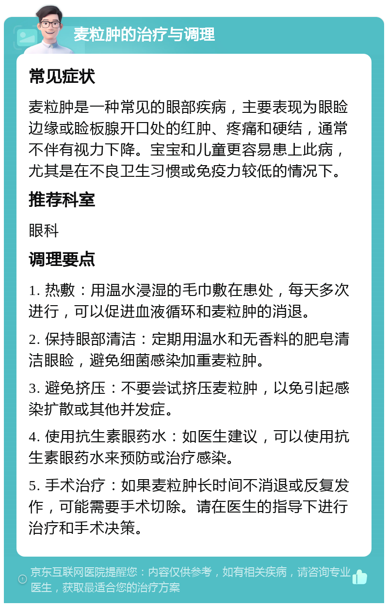 麦粒肿的治疗与调理 常见症状 麦粒肿是一种常见的眼部疾病，主要表现为眼睑边缘或睑板腺开口处的红肿、疼痛和硬结，通常不伴有视力下降。宝宝和儿童更容易患上此病，尤其是在不良卫生习惯或免疫力较低的情况下。 推荐科室 眼科 调理要点 1. 热敷：用温水浸湿的毛巾敷在患处，每天多次进行，可以促进血液循环和麦粒肿的消退。 2. 保持眼部清洁：定期用温水和无香料的肥皂清洁眼睑，避免细菌感染加重麦粒肿。 3. 避免挤压：不要尝试挤压麦粒肿，以免引起感染扩散或其他并发症。 4. 使用抗生素眼药水：如医生建议，可以使用抗生素眼药水来预防或治疗感染。 5. 手术治疗：如果麦粒肿长时间不消退或反复发作，可能需要手术切除。请在医生的指导下进行治疗和手术决策。