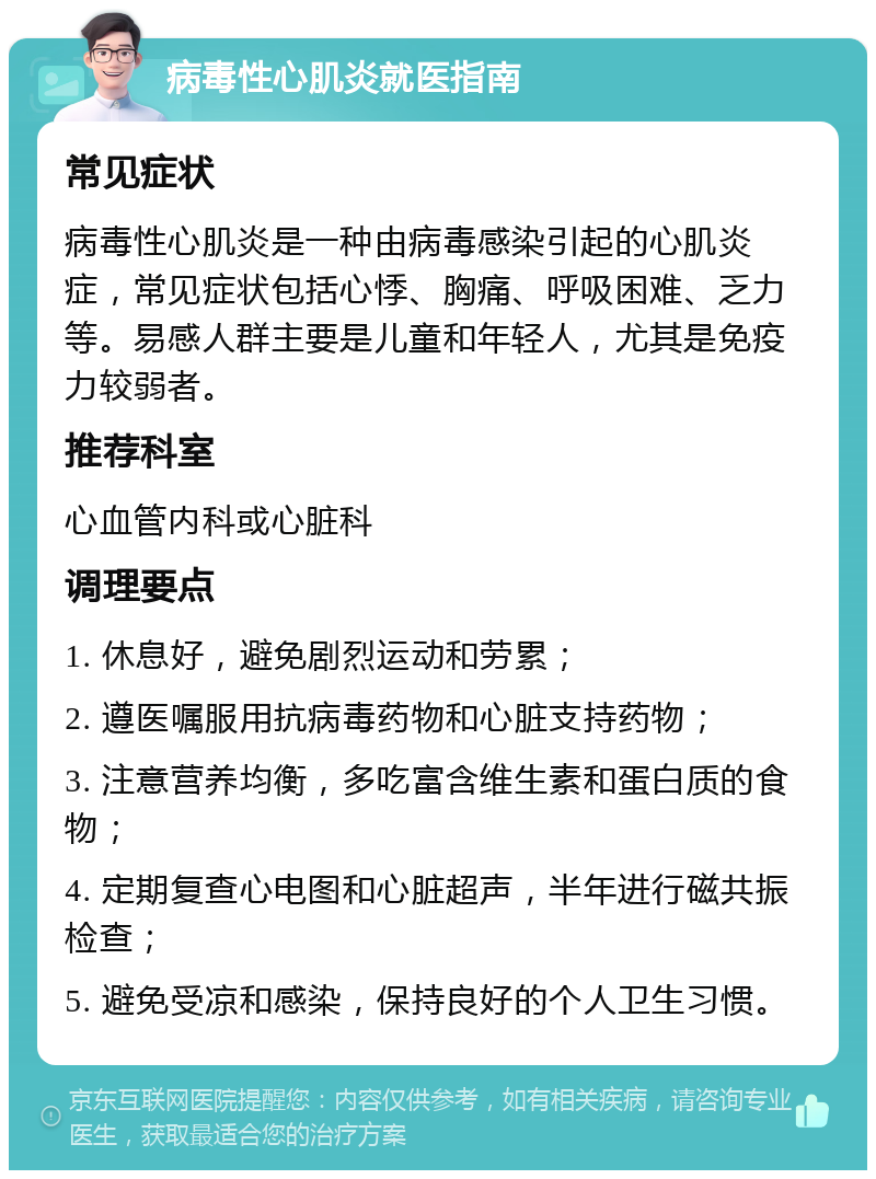 病毒性心肌炎就医指南 常见症状 病毒性心肌炎是一种由病毒感染引起的心肌炎症，常见症状包括心悸、胸痛、呼吸困难、乏力等。易感人群主要是儿童和年轻人，尤其是免疫力较弱者。 推荐科室 心血管内科或心脏科 调理要点 1. 休息好，避免剧烈运动和劳累； 2. 遵医嘱服用抗病毒药物和心脏支持药物； 3. 注意营养均衡，多吃富含维生素和蛋白质的食物； 4. 定期复查心电图和心脏超声，半年进行磁共振检查； 5. 避免受凉和感染，保持良好的个人卫生习惯。