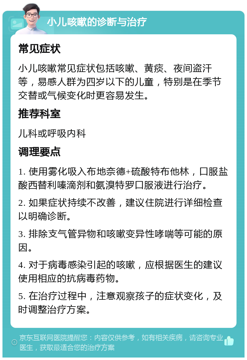 小儿咳嗽的诊断与治疗 常见症状 小儿咳嗽常见症状包括咳嗽、黄痰、夜间盗汗等，易感人群为四岁以下的儿童，特别是在季节交替或气候变化时更容易发生。 推荐科室 儿科或呼吸内科 调理要点 1. 使用雾化吸入布地奈德+硫酸特布他林，口服盐酸西替利嗪滴剂和氨溴特罗口服液进行治疗。 2. 如果症状持续不改善，建议住院进行详细检查以明确诊断。 3. 排除支气管异物和咳嗽变异性哮喘等可能的原因。 4. 对于病毒感染引起的咳嗽，应根据医生的建议使用相应的抗病毒药物。 5. 在治疗过程中，注意观察孩子的症状变化，及时调整治疗方案。