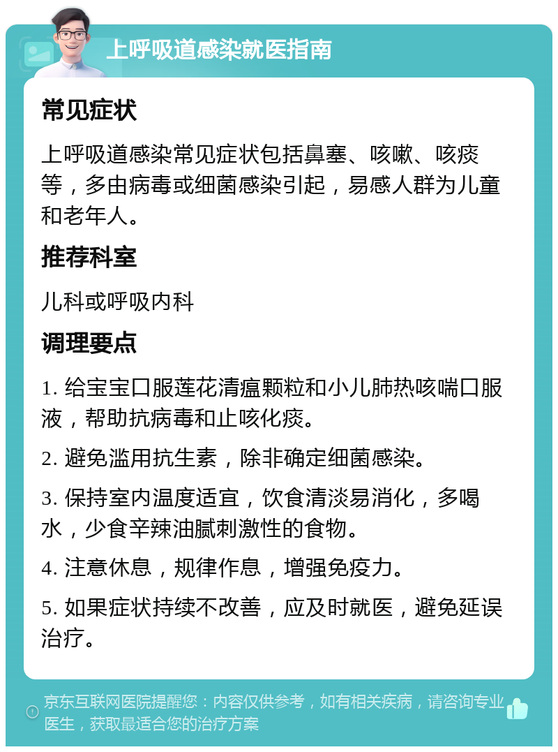 上呼吸道感染就医指南 常见症状 上呼吸道感染常见症状包括鼻塞、咳嗽、咳痰等，多由病毒或细菌感染引起，易感人群为儿童和老年人。 推荐科室 儿科或呼吸内科 调理要点 1. 给宝宝口服莲花清瘟颗粒和小儿肺热咳喘口服液，帮助抗病毒和止咳化痰。 2. 避免滥用抗生素，除非确定细菌感染。 3. 保持室内温度适宜，饮食清淡易消化，多喝水，少食辛辣油腻刺激性的食物。 4. 注意休息，规律作息，增强免疫力。 5. 如果症状持续不改善，应及时就医，避免延误治疗。