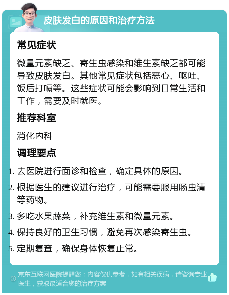 皮肤发白的原因和治疗方法 常见症状 微量元素缺乏、寄生虫感染和维生素缺乏都可能导致皮肤发白。其他常见症状包括恶心、呕吐、饭后打嗝等。这些症状可能会影响到日常生活和工作，需要及时就医。 推荐科室 消化内科 调理要点 去医院进行面诊和检查，确定具体的原因。 根据医生的建议进行治疗，可能需要服用肠虫清等药物。 多吃水果蔬菜，补充维生素和微量元素。 保持良好的卫生习惯，避免再次感染寄生虫。 定期复查，确保身体恢复正常。