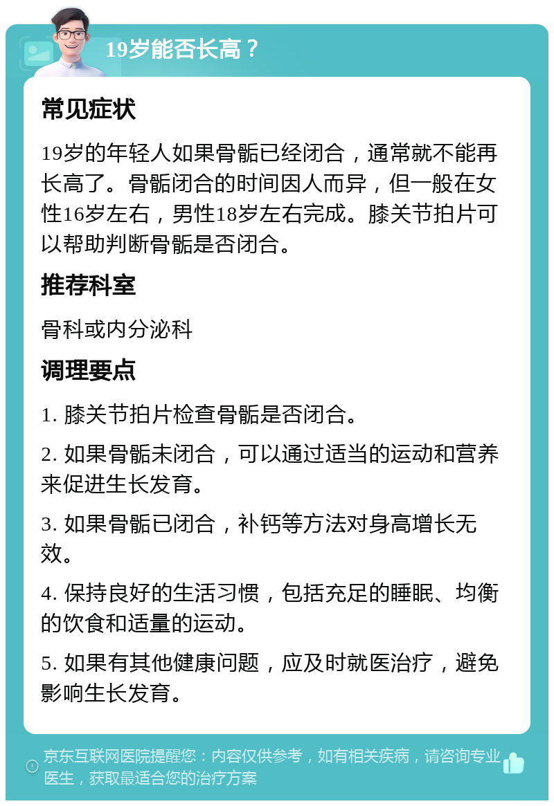 19岁能否长高？ 常见症状 19岁的年轻人如果骨骺已经闭合，通常就不能再长高了。骨骺闭合的时间因人而异，但一般在女性16岁左右，男性18岁左右完成。膝关节拍片可以帮助判断骨骺是否闭合。 推荐科室 骨科或内分泌科 调理要点 1. 膝关节拍片检查骨骺是否闭合。 2. 如果骨骺未闭合，可以通过适当的运动和营养来促进生长发育。 3. 如果骨骺已闭合，补钙等方法对身高增长无效。 4. 保持良好的生活习惯，包括充足的睡眠、均衡的饮食和适量的运动。 5. 如果有其他健康问题，应及时就医治疗，避免影响生长发育。