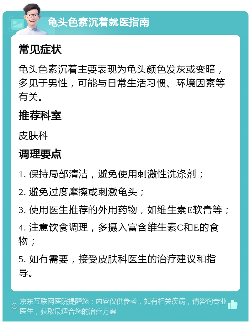 龟头色素沉着就医指南 常见症状 龟头色素沉着主要表现为龟头颜色发灰或变暗，多见于男性，可能与日常生活习惯、环境因素等有关。 推荐科室 皮肤科 调理要点 1. 保持局部清洁，避免使用刺激性洗涤剂； 2. 避免过度摩擦或刺激龟头； 3. 使用医生推荐的外用药物，如维生素E软膏等； 4. 注意饮食调理，多摄入富含维生素C和E的食物； 5. 如有需要，接受皮肤科医生的治疗建议和指导。