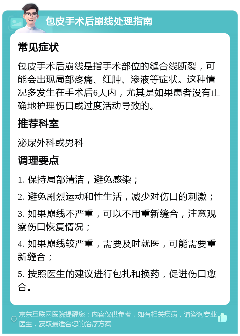 包皮手术后崩线处理指南 常见症状 包皮手术后崩线是指手术部位的缝合线断裂，可能会出现局部疼痛、红肿、渗液等症状。这种情况多发生在手术后6天内，尤其是如果患者没有正确地护理伤口或过度活动导致的。 推荐科室 泌尿外科或男科 调理要点 1. 保持局部清洁，避免感染； 2. 避免剧烈运动和性生活，减少对伤口的刺激； 3. 如果崩线不严重，可以不用重新缝合，注意观察伤口恢复情况； 4. 如果崩线较严重，需要及时就医，可能需要重新缝合； 5. 按照医生的建议进行包扎和换药，促进伤口愈合。