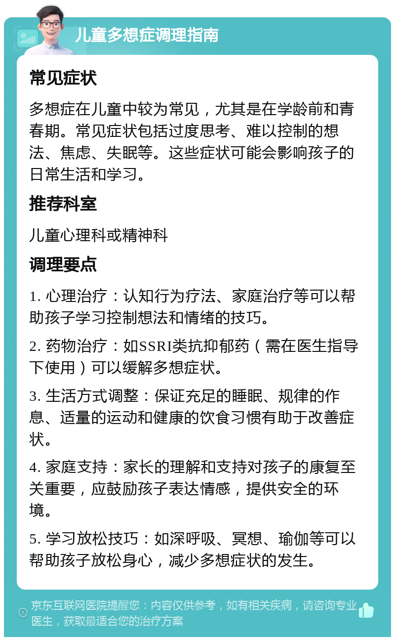 儿童多想症调理指南 常见症状 多想症在儿童中较为常见，尤其是在学龄前和青春期。常见症状包括过度思考、难以控制的想法、焦虑、失眠等。这些症状可能会影响孩子的日常生活和学习。 推荐科室 儿童心理科或精神科 调理要点 1. 心理治疗：认知行为疗法、家庭治疗等可以帮助孩子学习控制想法和情绪的技巧。 2. 药物治疗：如SSRI类抗抑郁药（需在医生指导下使用）可以缓解多想症状。 3. 生活方式调整：保证充足的睡眠、规律的作息、适量的运动和健康的饮食习惯有助于改善症状。 4. 家庭支持：家长的理解和支持对孩子的康复至关重要，应鼓励孩子表达情感，提供安全的环境。 5. 学习放松技巧：如深呼吸、冥想、瑜伽等可以帮助孩子放松身心，减少多想症状的发生。