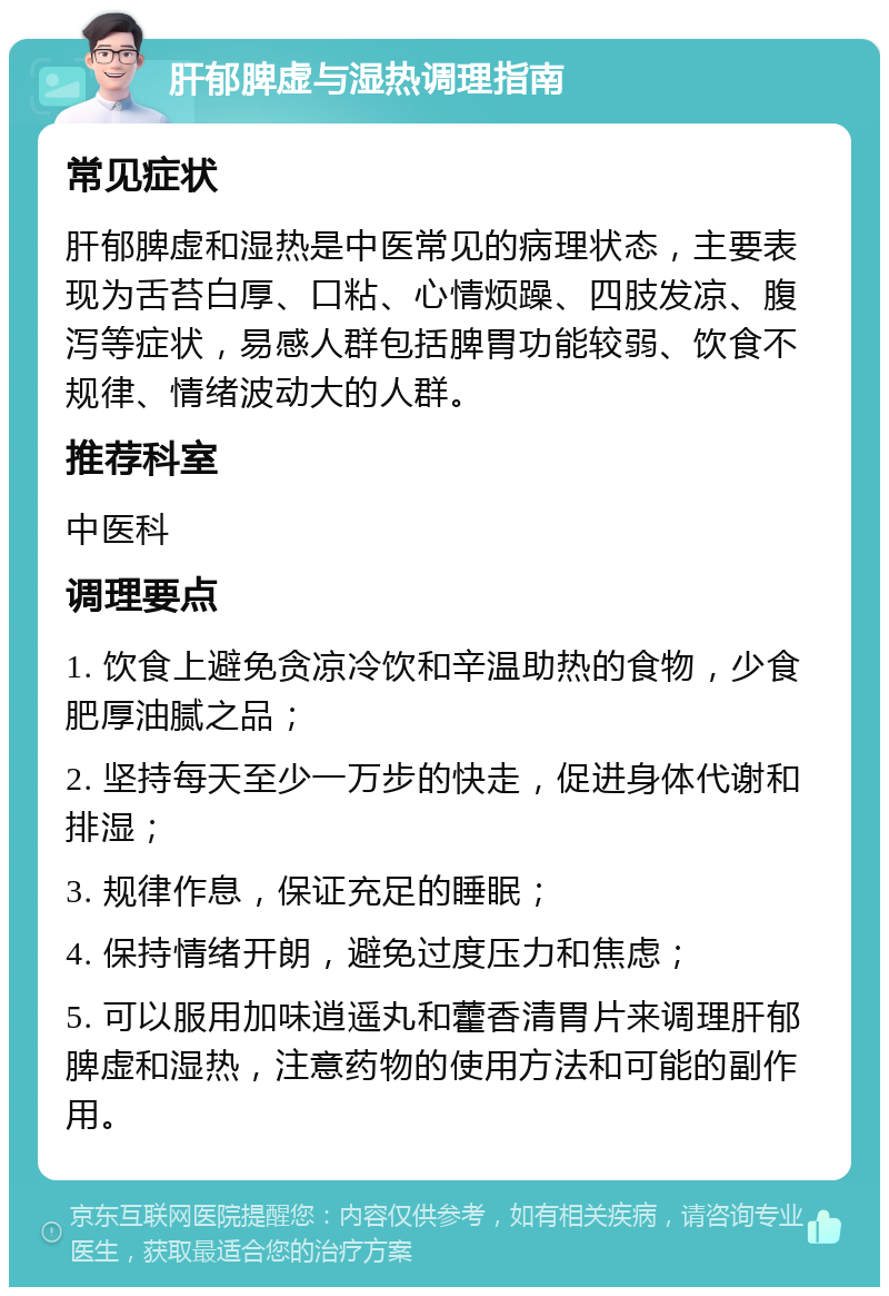 肝郁脾虚与湿热调理指南 常见症状 肝郁脾虚和湿热是中医常见的病理状态，主要表现为舌苔白厚、口粘、心情烦躁、四肢发凉、腹泻等症状，易感人群包括脾胃功能较弱、饮食不规律、情绪波动大的人群。 推荐科室 中医科 调理要点 1. 饮食上避免贪凉冷饮和辛温助热的食物，少食肥厚油腻之品； 2. 坚持每天至少一万步的快走，促进身体代谢和排湿； 3. 规律作息，保证充足的睡眠； 4. 保持情绪开朗，避免过度压力和焦虑； 5. 可以服用加味逍遥丸和藿香清胃片来调理肝郁脾虚和湿热，注意药物的使用方法和可能的副作用。