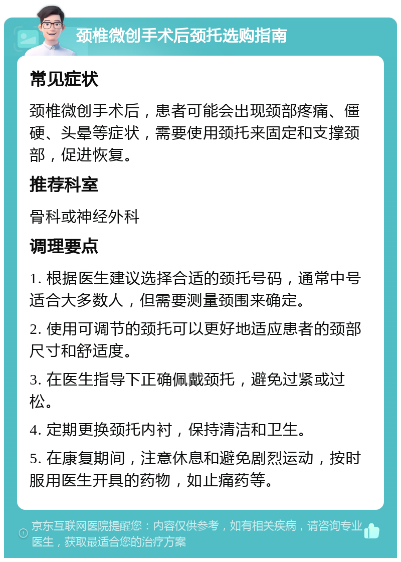 颈椎微创手术后颈托选购指南 常见症状 颈椎微创手术后，患者可能会出现颈部疼痛、僵硬、头晕等症状，需要使用颈托来固定和支撑颈部，促进恢复。 推荐科室 骨科或神经外科 调理要点 1. 根据医生建议选择合适的颈托号码，通常中号适合大多数人，但需要测量颈围来确定。 2. 使用可调节的颈托可以更好地适应患者的颈部尺寸和舒适度。 3. 在医生指导下正确佩戴颈托，避免过紧或过松。 4. 定期更换颈托内衬，保持清洁和卫生。 5. 在康复期间，注意休息和避免剧烈运动，按时服用医生开具的药物，如止痛药等。