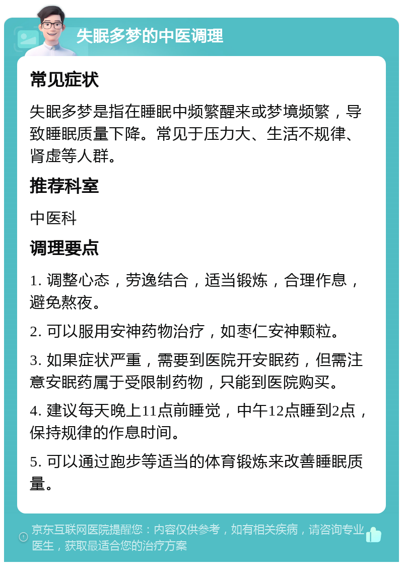 失眠多梦的中医调理 常见症状 失眠多梦是指在睡眠中频繁醒来或梦境频繁，导致睡眠质量下降。常见于压力大、生活不规律、肾虚等人群。 推荐科室 中医科 调理要点 1. 调整心态，劳逸结合，适当锻炼，合理作息，避免熬夜。 2. 可以服用安神药物治疗，如枣仁安神颗粒。 3. 如果症状严重，需要到医院开安眠药，但需注意安眠药属于受限制药物，只能到医院购买。 4. 建议每天晚上11点前睡觉，中午12点睡到2点，保持规律的作息时间。 5. 可以通过跑步等适当的体育锻炼来改善睡眠质量。