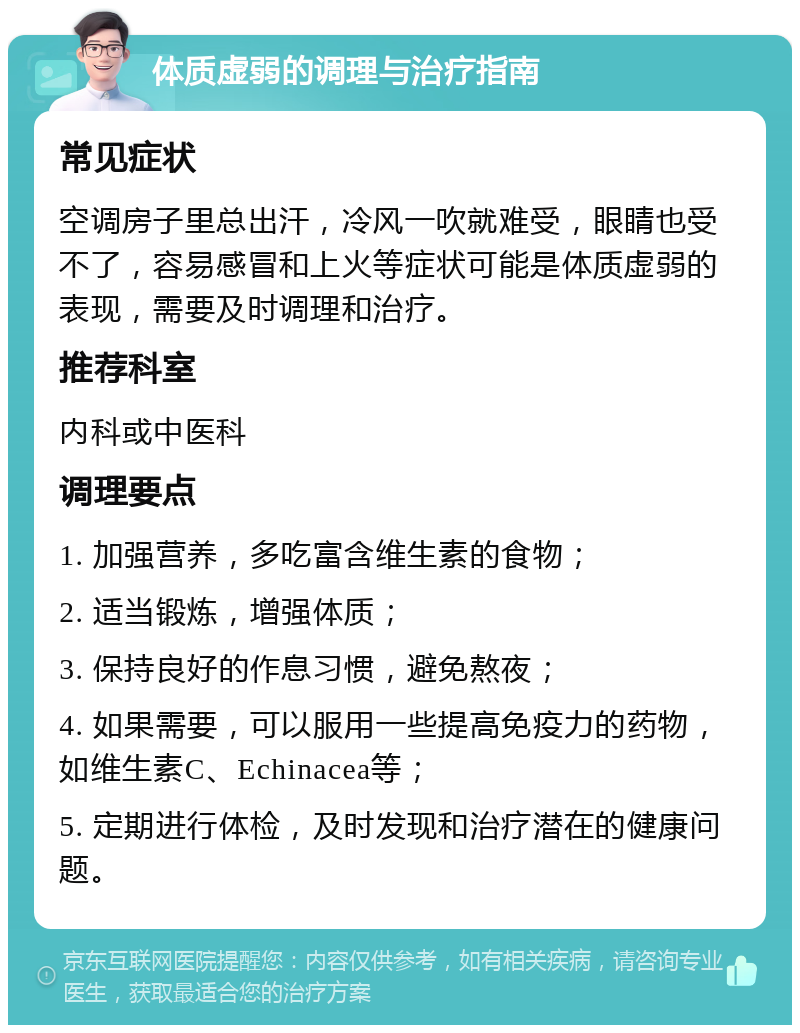 体质虚弱的调理与治疗指南 常见症状 空调房子里总出汗，冷风一吹就难受，眼睛也受不了，容易感冒和上火等症状可能是体质虚弱的表现，需要及时调理和治疗。 推荐科室 内科或中医科 调理要点 1. 加强营养，多吃富含维生素的食物； 2. 适当锻炼，增强体质； 3. 保持良好的作息习惯，避免熬夜； 4. 如果需要，可以服用一些提高免疫力的药物，如维生素C、Echinacea等； 5. 定期进行体检，及时发现和治疗潜在的健康问题。