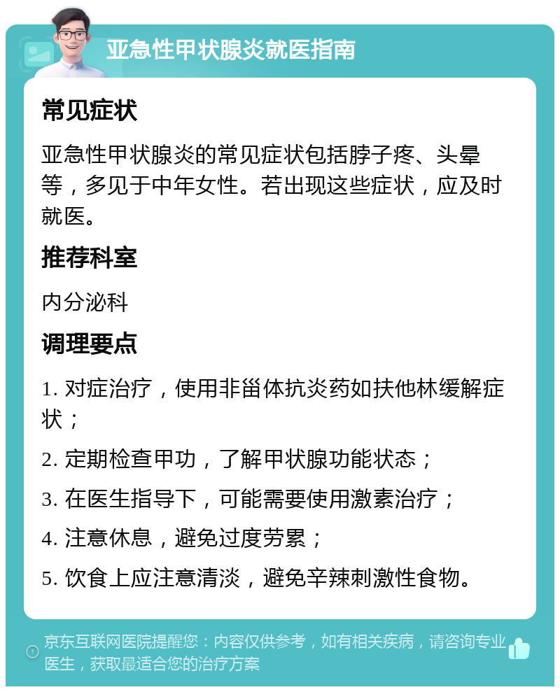 亚急性甲状腺炎就医指南 常见症状 亚急性甲状腺炎的常见症状包括脖子疼、头晕等，多见于中年女性。若出现这些症状，应及时就医。 推荐科室 内分泌科 调理要点 1. 对症治疗，使用非甾体抗炎药如扶他林缓解症状； 2. 定期检查甲功，了解甲状腺功能状态； 3. 在医生指导下，可能需要使用激素治疗； 4. 注意休息，避免过度劳累； 5. 饮食上应注意清淡，避免辛辣刺激性食物。