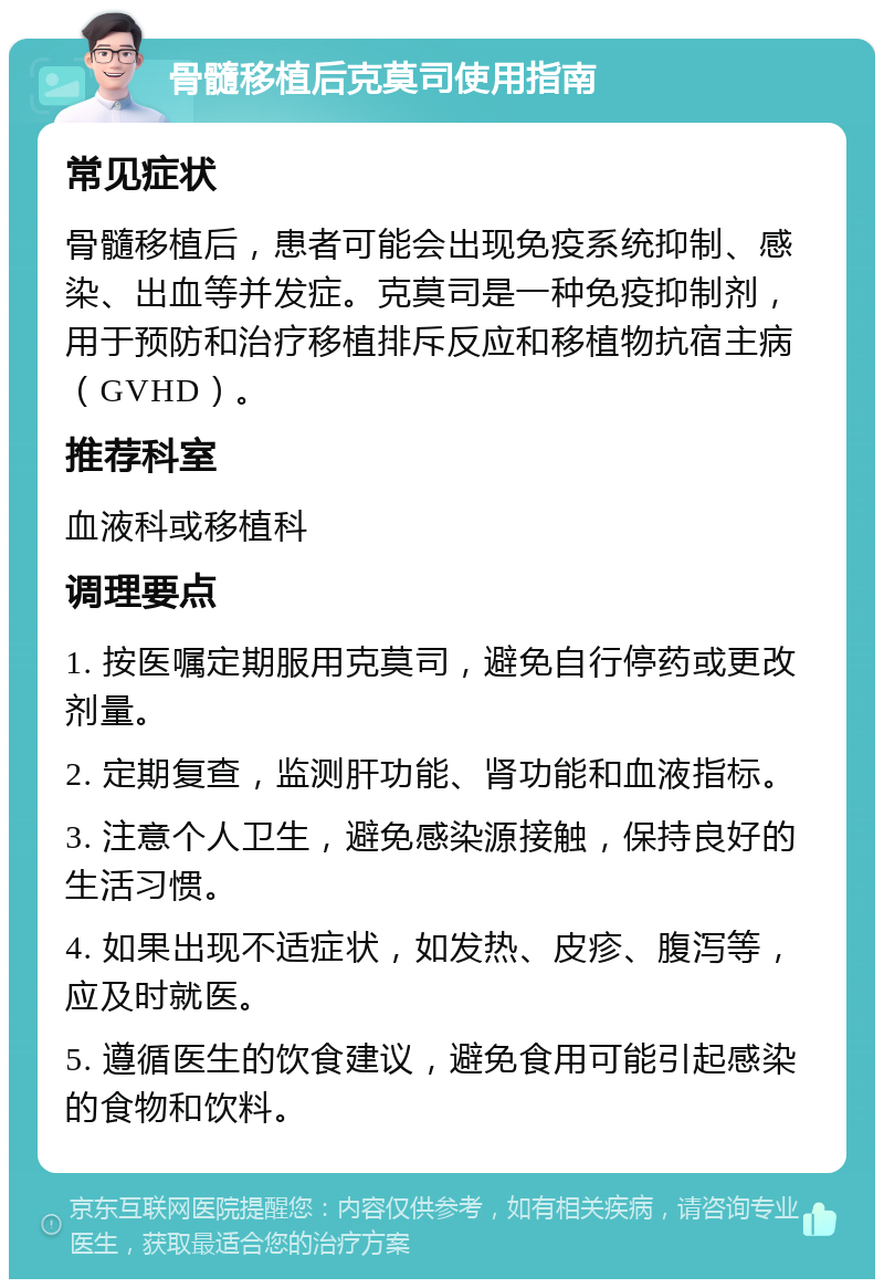 骨髓移植后克莫司使用指南 常见症状 骨髓移植后，患者可能会出现免疫系统抑制、感染、出血等并发症。克莫司是一种免疫抑制剂，用于预防和治疗移植排斥反应和移植物抗宿主病（GVHD）。 推荐科室 血液科或移植科 调理要点 1. 按医嘱定期服用克莫司，避免自行停药或更改剂量。 2. 定期复查，监测肝功能、肾功能和血液指标。 3. 注意个人卫生，避免感染源接触，保持良好的生活习惯。 4. 如果出现不适症状，如发热、皮疹、腹泻等，应及时就医。 5. 遵循医生的饮食建议，避免食用可能引起感染的食物和饮料。