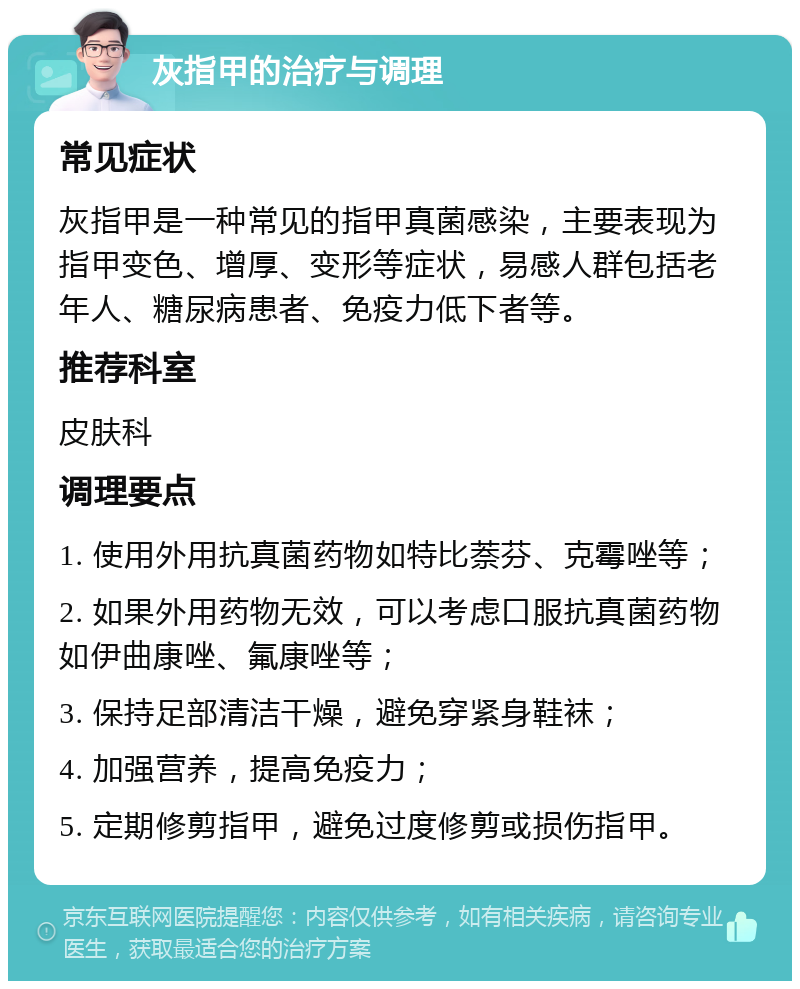 灰指甲的治疗与调理 常见症状 灰指甲是一种常见的指甲真菌感染，主要表现为指甲变色、增厚、变形等症状，易感人群包括老年人、糖尿病患者、免疫力低下者等。 推荐科室 皮肤科 调理要点 1. 使用外用抗真菌药物如特比萘芬、克霉唑等； 2. 如果外用药物无效，可以考虑口服抗真菌药物如伊曲康唑、氟康唑等； 3. 保持足部清洁干燥，避免穿紧身鞋袜； 4. 加强营养，提高免疫力； 5. 定期修剪指甲，避免过度修剪或损伤指甲。