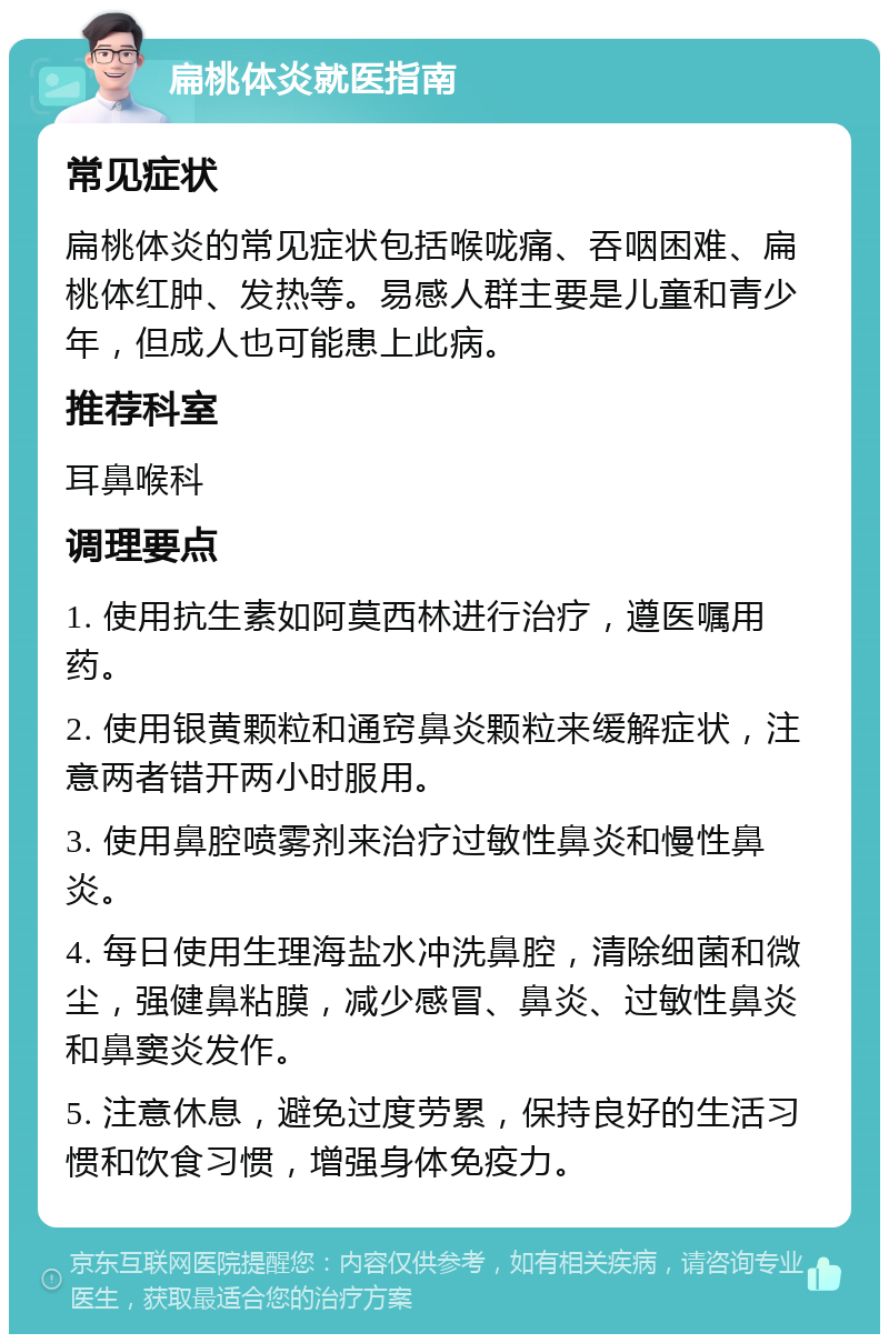 扁桃体炎就医指南 常见症状 扁桃体炎的常见症状包括喉咙痛、吞咽困难、扁桃体红肿、发热等。易感人群主要是儿童和青少年，但成人也可能患上此病。 推荐科室 耳鼻喉科 调理要点 1. 使用抗生素如阿莫西林进行治疗，遵医嘱用药。 2. 使用银黄颗粒和通窍鼻炎颗粒来缓解症状，注意两者错开两小时服用。 3. 使用鼻腔喷雾剂来治疗过敏性鼻炎和慢性鼻炎。 4. 每日使用生理海盐水冲洗鼻腔，清除细菌和微尘，强健鼻粘膜，减少感冒、鼻炎、过敏性鼻炎和鼻窦炎发作。 5. 注意休息，避免过度劳累，保持良好的生活习惯和饮食习惯，增强身体免疫力。