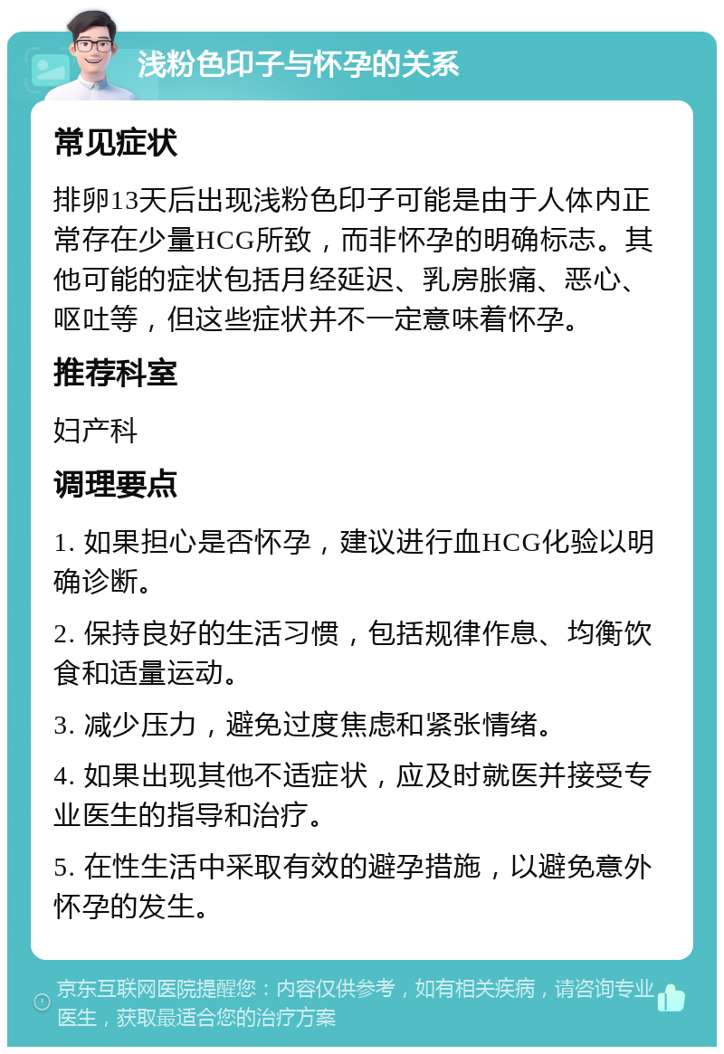 浅粉色印子与怀孕的关系 常见症状 排卵13天后出现浅粉色印子可能是由于人体内正常存在少量HCG所致，而非怀孕的明确标志。其他可能的症状包括月经延迟、乳房胀痛、恶心、呕吐等，但这些症状并不一定意味着怀孕。 推荐科室 妇产科 调理要点 1. 如果担心是否怀孕，建议进行血HCG化验以明确诊断。 2. 保持良好的生活习惯，包括规律作息、均衡饮食和适量运动。 3. 减少压力，避免过度焦虑和紧张情绪。 4. 如果出现其他不适症状，应及时就医并接受专业医生的指导和治疗。 5. 在性生活中采取有效的避孕措施，以避免意外怀孕的发生。