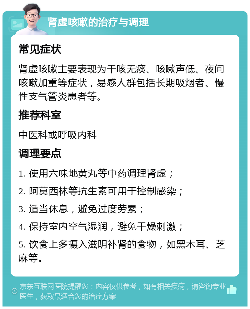 肾虚咳嗽的治疗与调理 常见症状 肾虚咳嗽主要表现为干咳无痰、咳嗽声低、夜间咳嗽加重等症状，易感人群包括长期吸烟者、慢性支气管炎患者等。 推荐科室 中医科或呼吸内科 调理要点 1. 使用六味地黄丸等中药调理肾虚； 2. 阿莫西林等抗生素可用于控制感染； 3. 适当休息，避免过度劳累； 4. 保持室内空气湿润，避免干燥刺激； 5. 饮食上多摄入滋阴补肾的食物，如黑木耳、芝麻等。