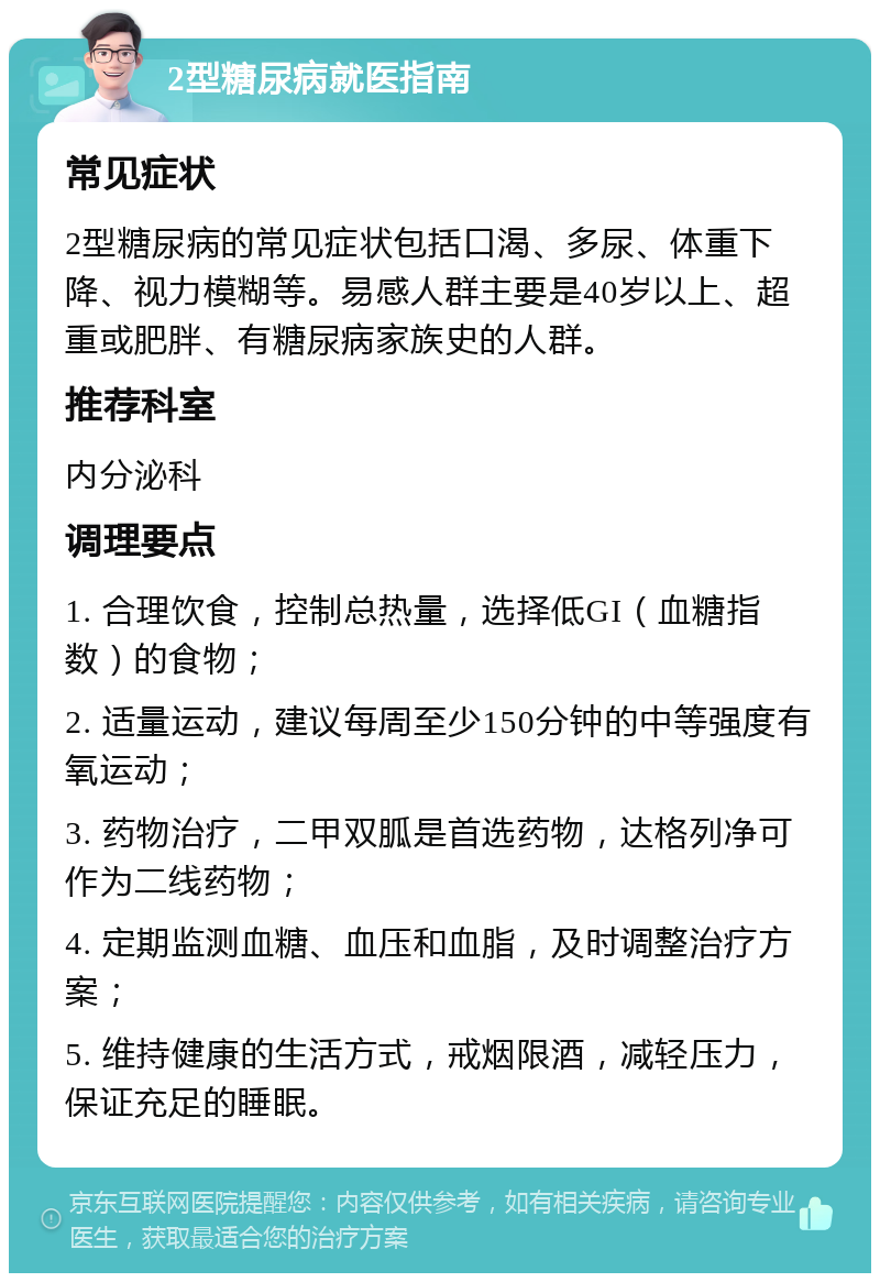 2型糖尿病就医指南 常见症状 2型糖尿病的常见症状包括口渴、多尿、体重下降、视力模糊等。易感人群主要是40岁以上、超重或肥胖、有糖尿病家族史的人群。 推荐科室 内分泌科 调理要点 1. 合理饮食，控制总热量，选择低GI（血糖指数）的食物； 2. 适量运动，建议每周至少150分钟的中等强度有氧运动； 3. 药物治疗，二甲双胍是首选药物，达格列净可作为二线药物； 4. 定期监测血糖、血压和血脂，及时调整治疗方案； 5. 维持健康的生活方式，戒烟限酒，减轻压力，保证充足的睡眠。