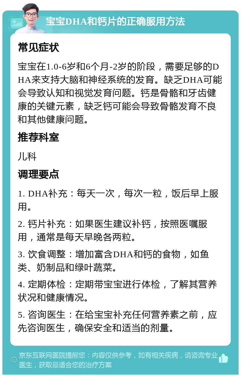 宝宝DHA和钙片的正确服用方法 常见症状 宝宝在1.0-6岁和6个月-2岁的阶段，需要足够的DHA来支持大脑和神经系统的发育。缺乏DHA可能会导致认知和视觉发育问题。钙是骨骼和牙齿健康的关键元素，缺乏钙可能会导致骨骼发育不良和其他健康问题。 推荐科室 儿科 调理要点 1. DHA补充：每天一次，每次一粒，饭后早上服用。 2. 钙片补充：如果医生建议补钙，按照医嘱服用，通常是每天早晚各两粒。 3. 饮食调整：增加富含DHA和钙的食物，如鱼类、奶制品和绿叶蔬菜。 4. 定期体检：定期带宝宝进行体检，了解其营养状况和健康情况。 5. 咨询医生：在给宝宝补充任何营养素之前，应先咨询医生，确保安全和适当的剂量。