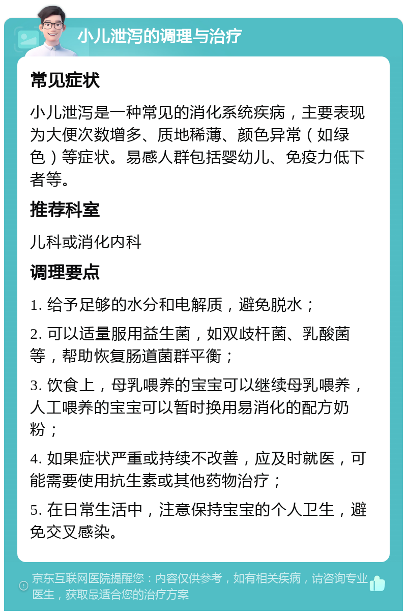 小儿泄泻的调理与治疗 常见症状 小儿泄泻是一种常见的消化系统疾病，主要表现为大便次数增多、质地稀薄、颜色异常（如绿色）等症状。易感人群包括婴幼儿、免疫力低下者等。 推荐科室 儿科或消化内科 调理要点 1. 给予足够的水分和电解质，避免脱水； 2. 可以适量服用益生菌，如双歧杆菌、乳酸菌等，帮助恢复肠道菌群平衡； 3. 饮食上，母乳喂养的宝宝可以继续母乳喂养，人工喂养的宝宝可以暂时换用易消化的配方奶粉； 4. 如果症状严重或持续不改善，应及时就医，可能需要使用抗生素或其他药物治疗； 5. 在日常生活中，注意保持宝宝的个人卫生，避免交叉感染。