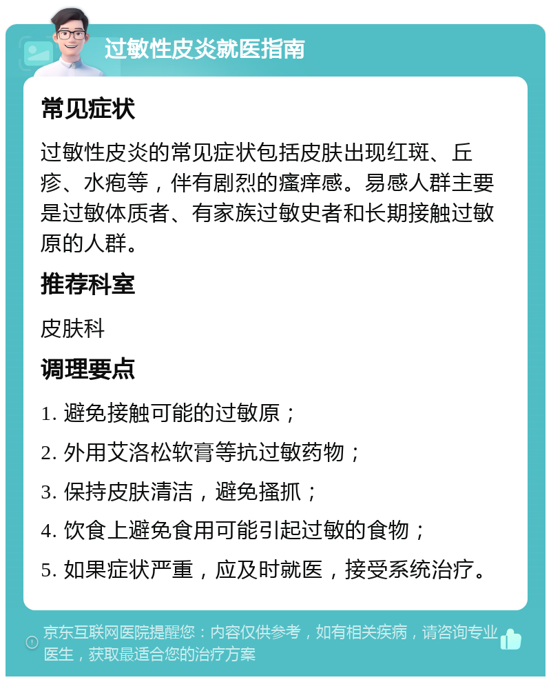 过敏性皮炎就医指南 常见症状 过敏性皮炎的常见症状包括皮肤出现红斑、丘疹、水疱等，伴有剧烈的瘙痒感。易感人群主要是过敏体质者、有家族过敏史者和长期接触过敏原的人群。 推荐科室 皮肤科 调理要点 1. 避免接触可能的过敏原； 2. 外用艾洛松软膏等抗过敏药物； 3. 保持皮肤清洁，避免搔抓； 4. 饮食上避免食用可能引起过敏的食物； 5. 如果症状严重，应及时就医，接受系统治疗。