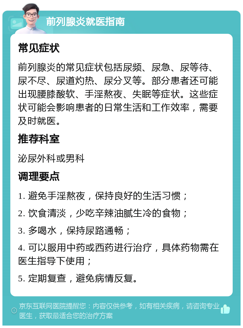 前列腺炎就医指南 常见症状 前列腺炎的常见症状包括尿频、尿急、尿等待、尿不尽、尿道灼热、尿分叉等。部分患者还可能出现腰膝酸软、手淫熬夜、失眠等症状。这些症状可能会影响患者的日常生活和工作效率，需要及时就医。 推荐科室 泌尿外科或男科 调理要点 1. 避免手淫熬夜，保持良好的生活习惯； 2. 饮食清淡，少吃辛辣油腻生冷的食物； 3. 多喝水，保持尿路通畅； 4. 可以服用中药或西药进行治疗，具体药物需在医生指导下使用； 5. 定期复查，避免病情反复。