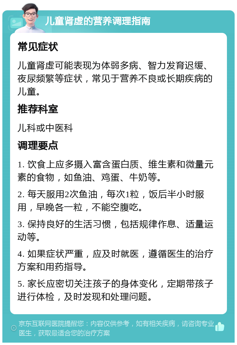 儿童肾虚的营养调理指南 常见症状 儿童肾虚可能表现为体弱多病、智力发育迟缓、夜尿频繁等症状，常见于营养不良或长期疾病的儿童。 推荐科室 儿科或中医科 调理要点 1. 饮食上应多摄入富含蛋白质、维生素和微量元素的食物，如鱼油、鸡蛋、牛奶等。 2. 每天服用2次鱼油，每次1粒，饭后半小时服用，早晚各一粒，不能空腹吃。 3. 保持良好的生活习惯，包括规律作息、适量运动等。 4. 如果症状严重，应及时就医，遵循医生的治疗方案和用药指导。 5. 家长应密切关注孩子的身体变化，定期带孩子进行体检，及时发现和处理问题。