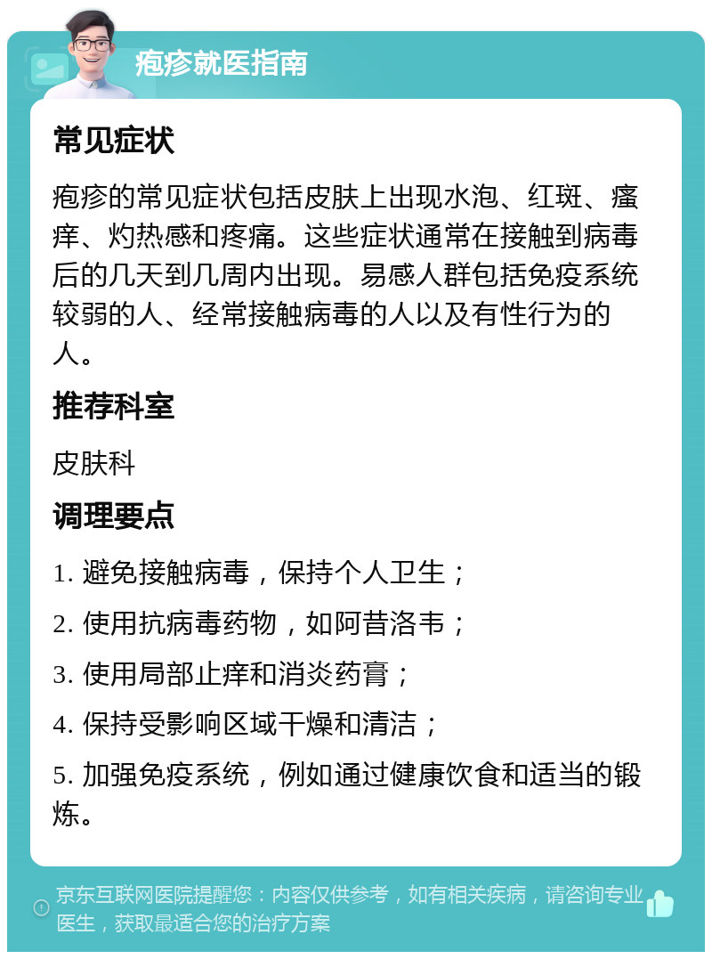 疱疹就医指南 常见症状 疱疹的常见症状包括皮肤上出现水泡、红斑、瘙痒、灼热感和疼痛。这些症状通常在接触到病毒后的几天到几周内出现。易感人群包括免疫系统较弱的人、经常接触病毒的人以及有性行为的人。 推荐科室 皮肤科 调理要点 1. 避免接触病毒，保持个人卫生； 2. 使用抗病毒药物，如阿昔洛韦； 3. 使用局部止痒和消炎药膏； 4. 保持受影响区域干燥和清洁； 5. 加强免疫系统，例如通过健康饮食和适当的锻炼。